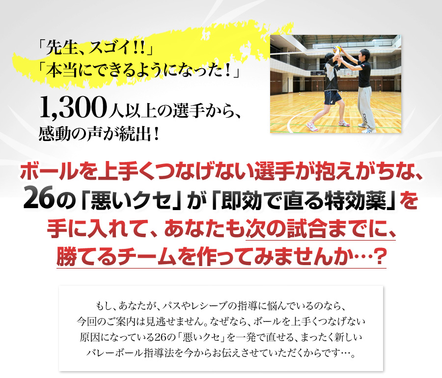 「先生、スゴイ！！」「本当にできるようになった！」「ウソでしょ…？信じられない！」1,300人以上の選手から、感動の声が続出！ボールを上手くつなげない選手が抱えがちな、２６の「悪いクセ」が「即効で治る特効薬」を手に入れて、あなたも次の試合までに、勝てるチームを作ってみませんか…？もし、あなたが、パスやレシーブの指導に悩んでいるのなら、今回のご案内は見逃せません。なぜなら、ボールを上手くつなげない原因になっている26の「悪いクセ」を即効で直せる、まったく新しいバレーボール指導法を今からお伝えさせていただくからです…。