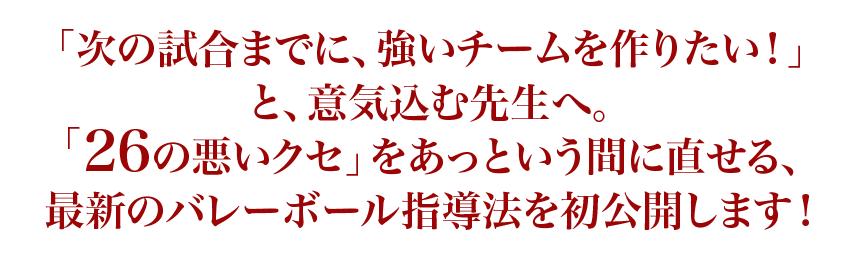 「次の試合までに、強いチームを作りたい！」と、意気込む先生へ。「26の悪いクセ」をあっという間に直せる、最新のバレーボール指導法を初公開します！